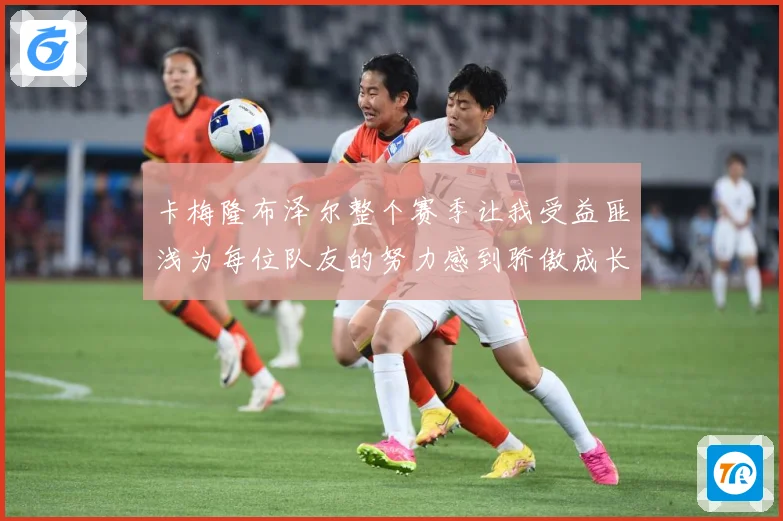 卡梅隆布泽尔整个赛季让我受益匪浅为每位队友的努力感到骄傲成长观察：最新赛事动态与深度分析