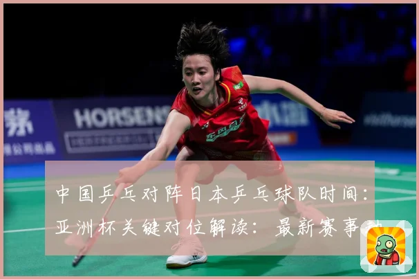 中国乒乓对阵日本乒乓球队时间：亚洲杯关键对位解读：最新赛事动态与深度分析