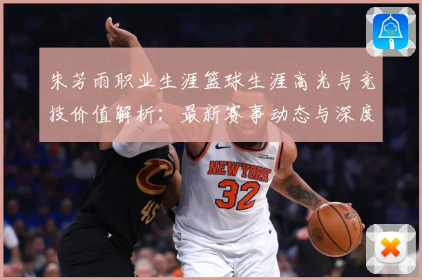 朱芳雨职业生涯篮球生涯高光与竞技价值解析：最新赛事动态与深度分析