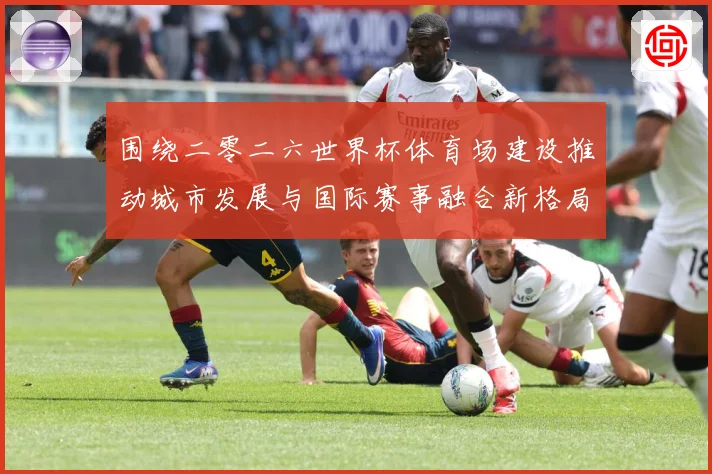 围绕二零二六世界杯体育场建设推动城市发展与国际赛事融合新格局赛事前瞻：最新赛事动态与深度分析