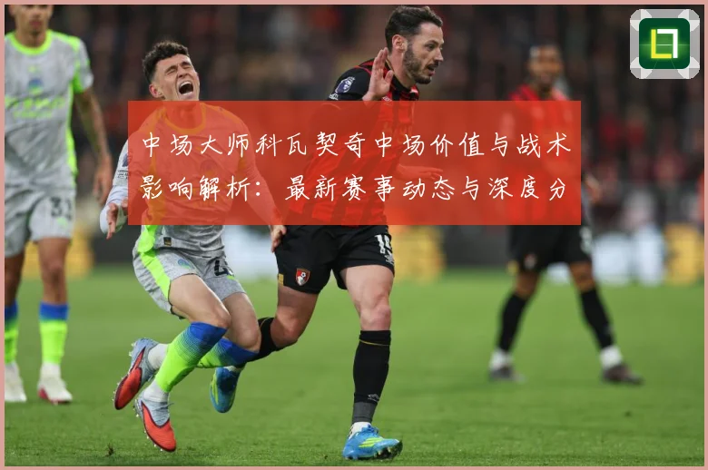 中场大师科瓦契奇中场价值与战术影响解析：最新赛事动态与深度分析
