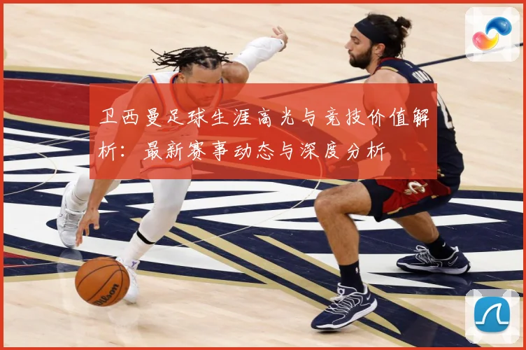 卫西曼足球生涯高光与竞技价值解析：最新赛事动态与深度分析