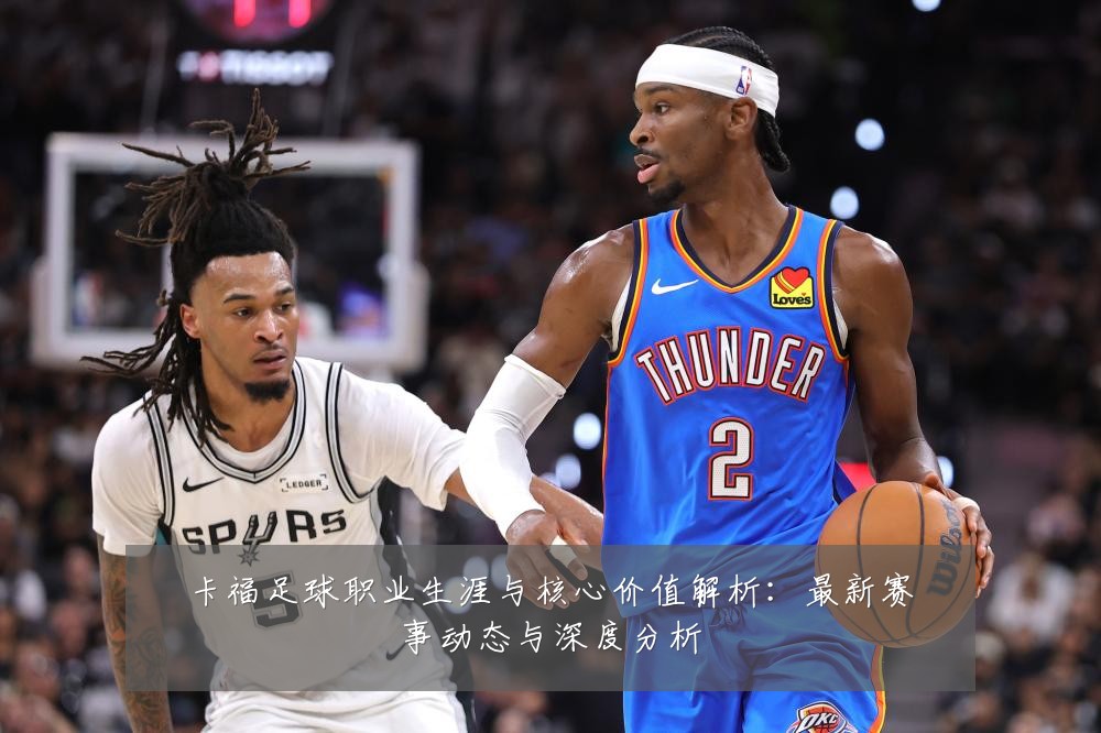 卡福足球职业生涯与核心价值解析：最新赛事动态与深度分析