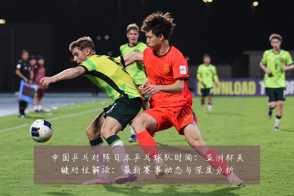 中国乒乓对阵日本乒乓球队时间:亚洲杯关键对位解读:最新赛事动态与深度分析